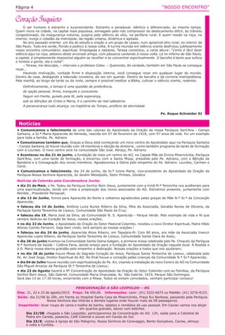 “NOSSO ENCONTRO”Página 4
O ser humano é estranho e surpreendente. Estranho e paradoxal, idêntico e diferenciado, ao mesmo tempo.
Quem mora na cidade, na capital mais populosa, esmagado pelo rolo compressor do deslocamento difícil, do trânsito
congestionado, da insegurança noturna, suspira pelo silêncio do sítio, na periferia rural. E quem reside na roça, no
interior, inveja o cidadão da metrópole, da região urbana, dinâmica e agitada.
No ano passado orientei  um dia de estudo e oração a um grupo de casais, num aprazível sítio rural, no interior de
São Paulo. Tudo era verde, florido e poético à nossa volta. A turma reunida em silêncio orante desfrutou jubilosamente
nosso encontro comunitário, espiritual. Empolgada e radiante, Teresa comentou, a certa altura: “Como é fácil fazer
silêncio aqui na roça, debaixo deste arvoredo amigo, com pássaros cantando à nossa volta. Lá no inferno de São Paulo,
a capital, é simplesmente impossível alguém se recolher e se concentrar espiritualmente. O barulho é tanto que sufoca
e tonteia a gente, dia e noite”.
– Teresa, me desculpe, – interveio o professor Celso. – Querendo, de verdade, também em São Paulo se consegue
rezar...
Havendo motivação, vontade firme e disposição interna, você consegue rezar em qualquer lugar do mundo.
Dentro de casa, desligando a televisão noveleira, de vez em quando. Dentro do barulho e da correria metropolitana.
Pela manhã, ao longo da tarde ou da noite, sempre é possível meditar a Bíblia, cultivar o silêncio orante, redentor.
Definitivamente, o tempo é uma questão de preferência,
de opção pessoal, firme, tranquila e consciente.
Seguir em frente, guiado pela fé, pela esperança,
sob as bênçãos de Cristo e Maria, é o caminho da real sabedoria.
A perseverança tudo alcança, na trajetória do Tempo, prefácio da eternidade
Pe. Roque Schneider SJ
Notícias
• Comunicamos o falecimento de uma das colunas do Apostolado da Oração da nossa Paróquia Sant’Ana - Campo
Santana, a Sr.ª Maria Aparecida de Almeida, nascida em 07 de fevereiro de 1918, com 97 anos de vida. Foi um exemplo
para toda a família. Pe. Adriano
• Comunicamos também que, Graças a Deus está começando um novo centro do Apostolado aqui na Paróquia Santana
- Campo Santana.Já houve reunião com 18 membros e eleição de diretoria , como também programa de tarde de formação
com a Lourdes. O novo centro será na comunidade São José. Abraço, Pe. Adriano.
• Aconteceu no dia 21 de junho, a fundação de mais um centro do AO, na Capela Mãe da Divina Misericórdia, Paróquia
Sant’Ana, com uma tarde de formação, e encerrou com a Santa Missa, presidida pelo Pe. Adriano, com a Bênção da
Bandeira e a Consagração dos novos membros. Agradecemos à Glória pelo empenho do Pe. Adriano. Lourdes, Carmen e
Carol.
• Comunicamos o falecimento, dia 24 de junho, da Sr.ª Ivone Maria, vice-presidente do Apostolado da Oração da
Paróquia Nossa Senhora Aparecida, do Jardim Weisópolis, Setor Pinhais. Doralice
Notícias de Colombo pela Coordenadora Jovita:
• dia 31 de Maio, o Pe. Tadeu da Paróquia Senhor Bom Jesus, juntamente com a Irmã M.ª Terezinha nos acolheram para
uma espiritualização, tendo em vista a preparação dos novos associados do AO. Estivemos presente, juntamente com
Renilda , Presidente Paroquial;
• dia 12 de Junho, fomos para Aparecida do Norte e voltamos agradecidos pelas graças da Mãe N.ª Sr.ª da Conceição
Aparecida;
• faleceu dia 14 de Junho, Antônia Luiza Nunes Ribeiro da Silva, filha da Associada, Geralda Nunes de Oliveira, da
Paróquia Santa Teresinha de Lisieux, Comunidade São Paulo da Cruz;
• faleceu dia 19, Maria José da Silva, da Comunidade N. S. Aparecida - Parque Verde. Pelo exemplo de vida e fé que
sempre dedicou ao Coração de Jesus, nossas orações;
• no dia 22 de Junho, o Apostolado da Oração do Setor Pastoral Colombo, recebeu o novo Diretor Espiritual, Padre Híldo
Afonso Camilo Ferrarini. Seja bem vindo, terá sempre as nossas orações !
• faleceu no dia 24 de junho, Aparecida Alves Ribeiro, em Tapejara-Pr. Com 89 anos, era mãe da Associada Inancir
Aparecida Lopes Ribeiro, da Paróquia Santa Teresinha de Lisieux, Comunidade Santa Clara de Assis;
• dia 26 de junho tivemos na Comunidade Santa Gema Galgani, a primeira missa celebrada pelo Pe. Chiquito da Paróquia
N.ª Senhora da Saúde - Colônia Faria, dando ensejo para a fundação do Apostolado da Oração naquele local. À Rosilda e
à D. Maria nossa eterna gratidão pelo empenho e dedicação. Nossas orações a todos que nos ajudaram;
• no dia 28 de junho houve Missa do Sagrado Coração de Jesus, Paróquia Santa Teresinha de Lisieux, celebrada pelo
Pe. Ari José Soga, Diretor Espiritual do AO. No final houve a coroação pelas crianças da Comunidade N.ª Sr.ª Aparecida;
• dia 04 de Julho houve reunião com espiritualização do Pe. Ari, visando a instalação do novo Centro do AO na Comunidade
São Miguel Arcanjo da Paróquia St.ª Teresinha de Lisieux;
• dia 23 de Agosto haverá a 9ª Concentração do Apostolado da Oração do Setor Colombo com as Famílias, da Paróquia
Senhor Bom Jesus, São Gabriel, Comunidade Maria Imaculada, Av. São Gabriel, 1819, Parque São Domingos.
Será das 13 às 17:30 horas, encerrando com a Missa. Todos se sintam convidados, venham participar conosco!
PEREGRINAÇÃO A SÃO LEOPOLDO – RS
Dias: 21, 22 e 23 de agosto/2015 Preço: R$ 450,00. Informações: Lenir: (41) 3222-6675 ou Matilde: (41) 3276-9123.
Saída: dia 21/08 às 20h, em frente ao Hospital Santa Casa de Misericórdia, Praça Rui Barbosa, passando pela Paróquia
Nossa Senhora das Vitórias e demais lugares onde houver mais de 08 passageiros.
 Importante: levar roupa de cama e toalha de banho, objetos e remédios de uso pessoal. Em Caxias vamos nos alojar
em quartos grandes, talvez com beliches.
Dia 22/08: chegada a São Leopoldo; participaremos da Concentração do AO. 12h, saída para a Catedral de
Pedra em Canela, passeios, Café Colonial e pouso em Caxias do Sul.
Dia 23/8: visitas à Igreja de São Pelegrino, Nossa Senhora de Caravaggio, Bento Gonçalves, Caxias, almoço
e volta a Curitiba.
 