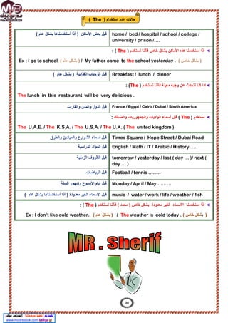 ( ‫ﻋﺎم‬ ‫ﺑﺷﻛل‬ ‫أﺳﺗﺧدﻣﻧﺎھﺎ‬ ‫أذا‬ ) ‫اﻷﻣﺎﻛن‬ ‫ﺑﻌض‬ ‫ﻗﺑل‬ home / bed / hospital / school / college /
university / prison /….
◄
‫ﺑﺷ‬ ‫اﻷﻣﺎﻛن‬ ‫ھذه‬ ‫اﺳﺗﺧدﻣﻧﺎ‬ ‫أذا‬
‫ﻧﺳﺗﺧدم‬ ‫ﻓﺄﻧﻧﺎ‬ ‫ﺧﺎص‬ ‫ﻛل‬
)
The
: (
)
( ‫ﺧﺎص‬ ‫ﺑﺷﻛل‬
My father came to the school yesterday .
/
( ‫ﻋﺎم‬ ‫ﺑﺷﻛل‬ )
Ex : I go to school
( ‫ﻋﺎم‬ ‫ﺑﺷﻛل‬ ) ‫اﻟﻐذاﺋﯾﺔ‬ ‫اﻟوﺟﺑﺎت‬ ‫ﻗﺑل‬ Breakfast / lunch / dinner
◄
‫ا‬
‫ﻧﺳﺗﺧدم‬ ‫ﻓﺄﻧﻧﺎ‬ ‫ﻣﻌﯾﻧﺔ‬ ‫وﺟﺑﺔ‬ ‫ﻋن‬ ‫ﻧﺗﺣدث‬ ‫ﻛﻧﺎ‬ ‫ذا‬
)
The
: (
The lunch in this restaurant will be very delicious .
‫واﻟﻘﺎرات‬ ‫واﻟﻣدن‬ ‫اﻟدول‬ ‫ﻗﺑل‬ France / Egypt / Cairo / Dubai / South America
◄
‫ﻧﺳﺗﺧدم‬
)
The
(
‫و‬ ‫اﻟوﻻﯾﺎت‬ ‫أﺳﻣﺎء‬ ‫ﻗﺑل‬
‫واﻟﻣﻣﺎﻟك‬ ‫اﻟﺟﻣﮭورﯾﺎت‬
:
The U.A.E. / The K.S.A. / The U.S.A. / The U.K. ( The united kingdom )
‫واﻟطرق‬ ‫واﻟﻣﯾﺎدﯾن‬ ‫اﻟﺷوارع‬ ‫أﺳﻣﺎء‬ ‫ﻗﺑل‬ Times Square / Hope Street / Dubai Road
‫اﻟدراﺳﯾ‬ ‫اﻟﻣواد‬ ‫ﻗﺑل‬
‫ﺔ‬ English / Math / IT / Arabic / History ….
‫اﻟزﻣﻧﯾﺔ‬ ‫اﻟظروف‬ ‫ﻗﺑل‬ tomorrow / yesterday / last ( day … )/ next (
day … )
‫اﻟرﯾﺎﺿﺎت‬ ‫ﻗﺑل‬ Football / tennis ……..
‫اﻟﺳﻧﺔ‬ ‫وﺷﮭور‬ ‫اﻷﺳﺑوع‬ ‫أﯾﺎم‬ ‫ﻗﺑل‬ Monday / April / May ………
‫أﺳﺗﺧدﻣﻧﺎھﺎ‬ ‫أذا‬ ) ‫ﻣﻌدودة‬ ‫اﻟﻐﯾر‬ ‫اﻷﺳﻣﺎء‬ ‫ﻗﺑل‬
( ‫ﻋﺎم‬ ‫ﺑﺷﻛل‬ music / water / work / life / weather / fish
…..
◄
‫اﻷﺳﻣﺎء‬ ‫أﺳﺗﺧدﻣﻧﺎ‬ ‫أذا‬
‫ﻣﻌدودة‬ ‫اﻟﻐﯾر‬
‫ﻧﺳﺗﺧدم‬ ‫ﻓﺄﻧﻧﺎ‬ ( ‫ﻣﺣدد‬ ) ‫ﺧﺎص‬ ‫ﺑﺷﻛل‬
)
The
: (
)
‫ﺑ‬
( ‫ﺧﺎص‬ ‫ﺷﻛل‬
The weather is cold today .
/
)
( ‫ﻋﺎم‬ ‫ﺑﺷﻛل‬
Ex : I don’t like cold weather.
) ‫اﺳﺗﺧدام‬ ‫ﻋدم‬ ‫ﺣﺎﻻت‬
The
(
30
 