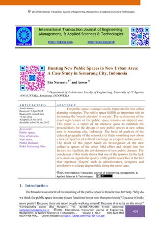 2012 International Transaction Journal of Engineering, Management, & Applied Sciences & Technologies.




                   International Transaction Journal of Engineering,
                   Management, & Applied Sciences & Technologies
                           http://TuEngr.com,                     http://go.to/Research




                           Hunting New Public Spaces in New Urban Area:
                           A Case Study in Semarang City, Indonesia
                                               a*                 a
                           Eko Nursanty             and Anwar

                           a
                    Department of Architecture Faculty of Engineering, University of 17 Agustus
1945 (UNTAG), Semarang, INDONESIA


ARTICLEINFO                         A B S T RA C T
Article history:                            The public space is unequivocally important for new urban
Received 13 April 2012
Received in revised form            planning strategies. The public space fulfills an important role in
19 July 2012                        increasing the 'social cohesion' in society. The explanation of the
Accepted 25 July 2012               exact significance of the public space remains an implicit one.
Available online 30 July 2012
                                    This paper is a report of an intensive quest to establish the
Keywords:                           preconditions for the design of new public spaces at new urban
Public space;                       area in Semarang city, Indonesia. The basic of analysis of the
New urban area;                     cultural geography of the network city finds something new about
New town;                           a new perspective of cultural exchange as a typical urban quality.
Public Domain;                      The result of this paper based on investigation of the new
Bukit Semarang Baru.                collective spaces of the urban field offers and insight into the
                                    factors that facilitate the development of new public domain. The
                                    conclusion of this study shows that one of the reasons for the lack
                                    of a vision as regards the quality of the public space lies in the fact
                                    that important 'players' such as administrators, designers and
                                    developers to a large degree think along the same lines.

                                      2012 International Transaction Journal of Engineering, Management, &
                                    Applied Sciences & Technologies.


1. Introduction
     The broad reassessment of the meaning of the public space is treacherous territory. Why do
we think the public space in some places functions better now than previously? Because it looks
more pretty? Because there are more people walking around? Because it is safer on the street?
*Corresponding author (Eko Nursanty). Tel: +62-858-76142560. E-mail addresses:
santy@archuntagsmg.co.cc.      2012. International Transaction Journal of Engineering,
Management, & Applied Sciences & Technologies. .     Volume 3 No.4      ISSN 2228-9860                        401
eISSN 1906-9642. Online Available at http://TuEngr.com/V03/401-421.pdf
 