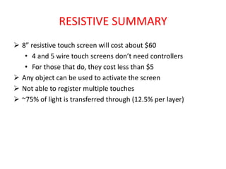 RESISTIVE SUMMARY
 8” resistive touch screen will cost about $60
• 4 and 5 wire touch screens don’t need controllers
• For those that do, they cost less than $5
 Any object can be used to activate the screen
 Not able to register multiple touches
 ~75% of light is transferred through (12.5% per layer)
 