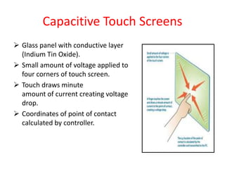 Capacitive Touch Screens
 Glass panel with conductive layer
(Indium Tin Oxide).
 Small amount of voltage applied to
four corners of touch screen.
 Touch draws minute
amount of current creating voltage
drop.
 Coordinates of point of contact
calculated by controller.
 