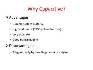 Why Capacitive?
Advantages:
• Durable surface material
• High endurance (~255 million touches)
• Very accurate
• Good optical quality
Disadvantages:
• Triggered only by bare finger or active stylus
 