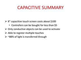 CAPACITIVE SUMMARY
 8” capacitive touch screen costs about $100
• Controllers can be bought for less than $5
 Only conductive objects can be used to activate
 Able to register multiple touches
 ~88% of light is transferred through
 