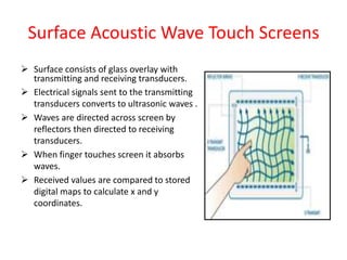 Surface Acoustic Wave Touch Screens
 Surface consists of glass overlay with
transmitting and receiving transducers.
 Electrical signals sent to the transmitting
transducers converts to ultrasonic waves .
 Waves are directed across screen by
reflectors then directed to receiving
transducers.
 When finger touches screen it absorbs
waves.
 Received values are compared to stored
digital maps to calculate x and y
coordinates.
 