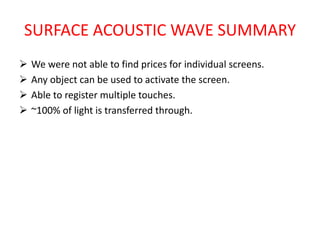 SURFACE ACOUSTIC WAVE SUMMARY
 We were not able to find prices for individual screens.
 Any object can be used to activate the screen.
 Able to register multiple touches.
 ~100% of light is transferred through.
 