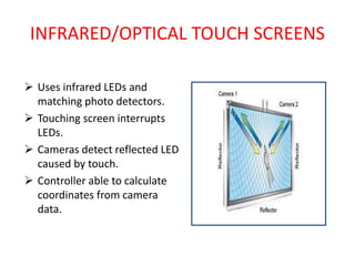 INFRARED/OPTICAL TOUCH SCREENS
 Uses infrared LEDs and
matching photo detectors.
 Touching screen interrupts
LEDs.
 Cameras detect reflected LED
caused by touch.
 Controller able to calculate
coordinates from camera
data.
 