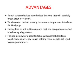 ADVANTAGES
 Touch screen devices have limited buttons that will possibly
break after 3 – 4 years.
 Touch screen devices usually have more simple user interfaces
Ex. IPod Apps.
 Having less or not buttons means that you can put more effort
into having a big screen.
 For people new or uncomfortable with normal desktops,
touch screens are easy to use helping more people get used
to using computers.
 
