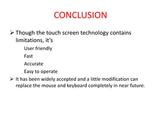 CONCLUSION
 Though the touch screen technology contains
limitations, it’s
User friendly
Fast
Accurate
Easy to operate
 It has been widely accepted and a little modification can
replace the mouse and keyboard completely in near future.
 