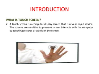 INTRODUCTION
WHAT IS TOUCH SCREEN?
 A touch screen is a computer display screen that is also an input device.
The screens are sensitive to pressure; a user interacts with the computer
by touching pictures or words on the screen.
 