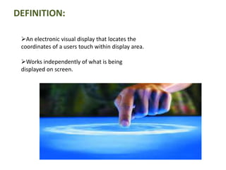 DEFINITION:
An electronic visual display that locates the
coordinates of a users touch within display area.
Works independently of what is being
displayed on screen.
 
