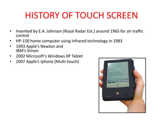 HISTORY OF TOUCH SCREEN
• Invented by E.A. Johnson (Royal Radar Est.) around 1965 for air traffic
control
• HP-150 home computer using infrared technology in 1983
• 1993 Apple’s Newton and
IBM’s Simon
• 2002 Microsoft’s Windows XP Tablet
• 2007 Apple’s Iphone (Multi-touch)
 