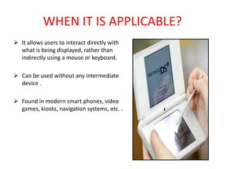 WHEN IT IS APPLICABLE?
 It allows users to interact directly with
what is being displayed, rather than
indirectly using a mouse or keyboard.
 Can be used without any intermediate
device .
 Found in modern smart phones, video
games, kiosks, navigation systems, etc. .
 