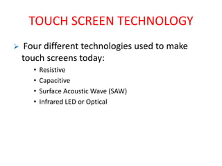 TOUCH SCREEN TECHNOLOGY
 Four different technologies used to make
touch screens today:
• Resistive
• Capacitive
• Surface Acoustic Wave (SAW)
• Infrared LED or Optical
 