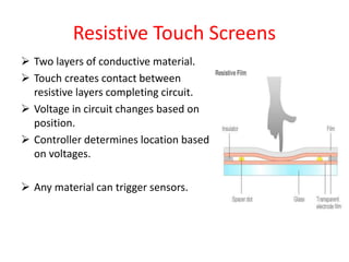 Resistive Touch Screens
 Two layers of conductive material.
 Touch creates contact between
resistive layers completing circuit.
 Voltage in circuit changes based on
position.
 Controller determines location based
on voltages.
 Any material can trigger sensors.
 