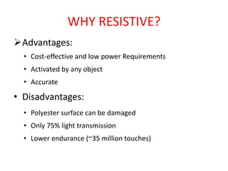 WHY RESISTIVE?
Advantages:
• Cost-effective and low power Requirements
• Activated by any object
• Accurate
• Disadvantages:
• Polyester surface can be damaged
• Only 75% light transmission
• Lower endurance (~35 million touches)
 