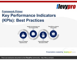 This is an exclusive document to the FlevyPro community - http://flevy.com/pro
Framework Primer
Key Performance Indicators
(KPIs): Best Practices
Presentation created by
1
2
3
4
Focus on Customer
Experience (CX)
Foster Enterprise-wide
Discussion of KPIs
Identify Top Enterprise and
Top Functional KPIs
Treat KPIs as a Special
Class of Data
 