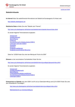 Arbeitsmarktreport

                                                                                                     zurück zum Inhalt

Statistik-Infoseite


Im Internet finden Sie weiterführende Informationen der Statistik der Bundesagentur für Arbeit unter:

   http://statistik.arbeitsagentur.de


Statistische Daten erhalten Sie unter "Statistik nach Themen":

   http://www.pub.arbeitsagentur.de/hst/services/statistik/interim/statistik-themen/index.shtml

   Es werden folgende Themenbereiche angeboten:

       Arbeitsmarkt
       Ausbildungsmarkt
       Beschäftigung
       Förderung
       Grundsicherung für Arbeitsuchende (SGB II)
       Leistungen nach dem SGB III
       Kreisdaten
       Zeitreihen
       Eingliederungsbilanzen
       Eingliederung behinderter Menschen


   Daten bis 12/2004 finden Sie unter dem Menüpunkt "Archiv bis 2004"


Glossare zu den verschiedenen Fachstatistiken finden Sie hier:

   http://www.pub.arbeitsagentur.de/hst/services/statistik/interim/grundlagen/glossare/index.shtml

   Es werden folgende Themenbereiche angeboten:

       Arbeitsmarkt
       Ausbildungsstellenmarkt
       Beschäftigung
       Förderstatistik/Eingliederungsbilanzen
       Grundsicherung für Arbeitsuchende (SGB II)
       Leistungen SGB III



Hintergründe zur Statistik nach dem SGB II und III und zur Datenübermittlung nach § 51b SGB II finden Sie unter
dem Auswahlpunkt "Grundlagen":

       http://www.pub.arbeitsagentur.de/hst/services/statistik/interim/grundlagen/index.shtml

       Methodenbericht zur Unterbeschäftigung
 