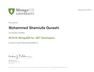 Andrew Erlichson
Vice President, Education
MongoDB, Inc.
This conﬁrms
successfully completed
a course of study offered by MongoDB, Inc.
December 9, 2015
Mohammed Shamiulla Qurashi
M101N: MongoDB for .NET Developers
Authenticity of this document can be verified at http://education.mongodb.com/downloads/certificates/e5c1b92d10454adf9d08d4df586eb997/Certificate.pdf
 