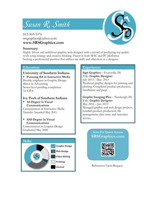 Susan R. Smith
812-303-5376
srsgraphics@yahoo.com
www.SRSGraphics.com
Summary:
Highly driven and ambitious graphic/web designer with a record of producing top quality
work using strategy and creative thinking. Fluent in both MAC and PC platforms.	
  
Seeking a professional position that utilizes my skills and education as a designer.
Education:
University of Southern Indiana
 Pursuing BA in Interactive Media
Double emphasis in Graphic Design
Minor in Advertising
Senior level pending completion
3.6 GPA
	
  
Ivy Tech of Southern Indiana
 AS Degree in Visual
Communications
Concentration in Interactive Media
Transfer Awarded May 2011
	
  
 AAS Degree in Visual
Communications
Concentration in Graphic Design
Graduated May 2008
	
  
Skills:
	
  
	
  
	
  
	
  
Experience:
Sign Graphics – Evansville, IN
Title: Graphic Designer
July 2013 – Dec. 2013
Produced graphic designs for printing and
plotting. Completed product production,
installation and prep.
	
  
Graphic Imaging Plus – Newburgh, IN
Title: Graphic Designer
May 2012 – Jan. 2013
Managed graphic and web design projects,
handled product production, file
management, data entry and customer
service.	
  
	
  
	
  
Scan For Quick Access
SRSGraphics.com
	
  
	
  
	
  
	
  
	
  
	
  
References Upon Request
	
  
 