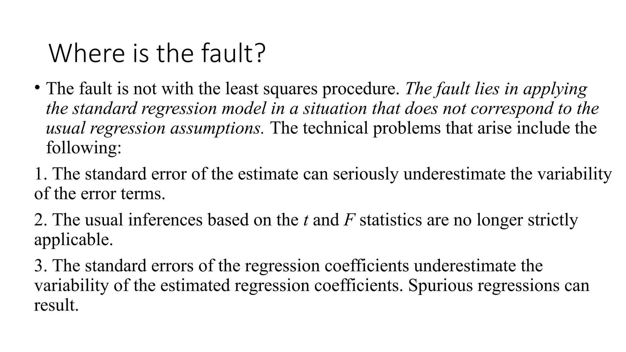 Where is the fault?
• The fault is not with the least squares procedure. The fault lies in applying
the standard regression model in a situation that does not correspond to the
usual regression assumptions. The technical problems that arise include the
following:
1. The standard error of the estimate can seriously underestimate the variability
of the error terms.
2. The usual inferences based on the t and F statistics are no longer strictly
applicable.
3. The standard errors of the regression coefficients underestimate the
variability of the estimated regression coefficients. Spurious regressions can
result.
 
