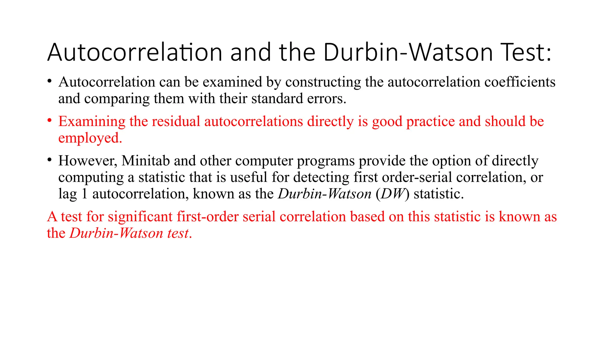 Autocorrelation and the Durbin-Watson Test:
• Autocorrelation can be examined by constructing the autocorrelation coefficients
and comparing them with their standard errors.
• Examining the residual autocorrelations directly is good practice and should be
employed.
• However, Minitab and other computer programs provide the option of directly
computing a statistic that is useful for detecting first order-serial correlation, or
lag 1 autocorrelation, known as the Durbin-Watson (DW) statistic.
A test for significant first-order serial correlation based on this statistic is known as
the Durbin-Watson test.
 