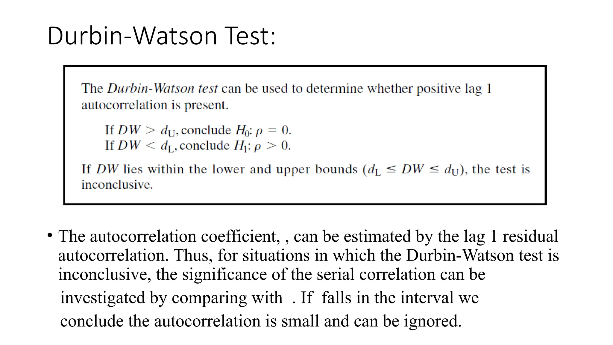 Durbin-Watson Test:
• The autocorrelation coefficient, , can be estimated by the lag 1 residual
autocorrelation. Thus, for situations in which the Durbin-Watson test is
inconclusive, the significance of the serial correlation can be
investigated by comparing with . If falls in the interval we
conclude the autocorrelation is small and can be ignored.
 