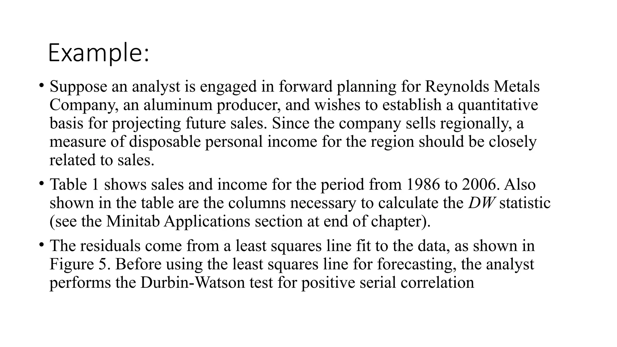 Example:
• Suppose an analyst is engaged in forward planning for Reynolds Metals
Company, an aluminum producer, and wishes to establish a quantitative
basis for projecting future sales. Since the company sells regionally, a
measure of disposable personal income for the region should be closely
related to sales.
• Table 1 shows sales and income for the period from 1986 to 2006. Also
shown in the table are the columns necessary to calculate the DW statistic
(see the Minitab Applications section at end of chapter).
• The residuals come from a least squares line fit to the data, as shown in
Figure 5. Before using the least squares line for forecasting, the analyst
performs the Durbin-Watson test for positive serial correlation
 