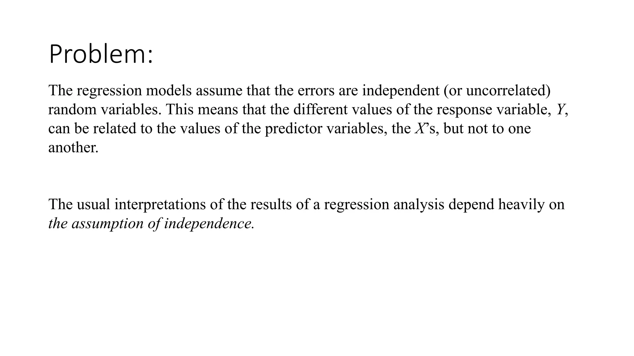 Problem:
The regression models assume that the errors are independent (or uncorrelated)
random variables. This means that the different values of the response variable, Y,
can be related to the values of the predictor variables, the X’s, but not to one
another.
The usual interpretations of the results of a regression analysis depend heavily on
the assumption of independence.
 