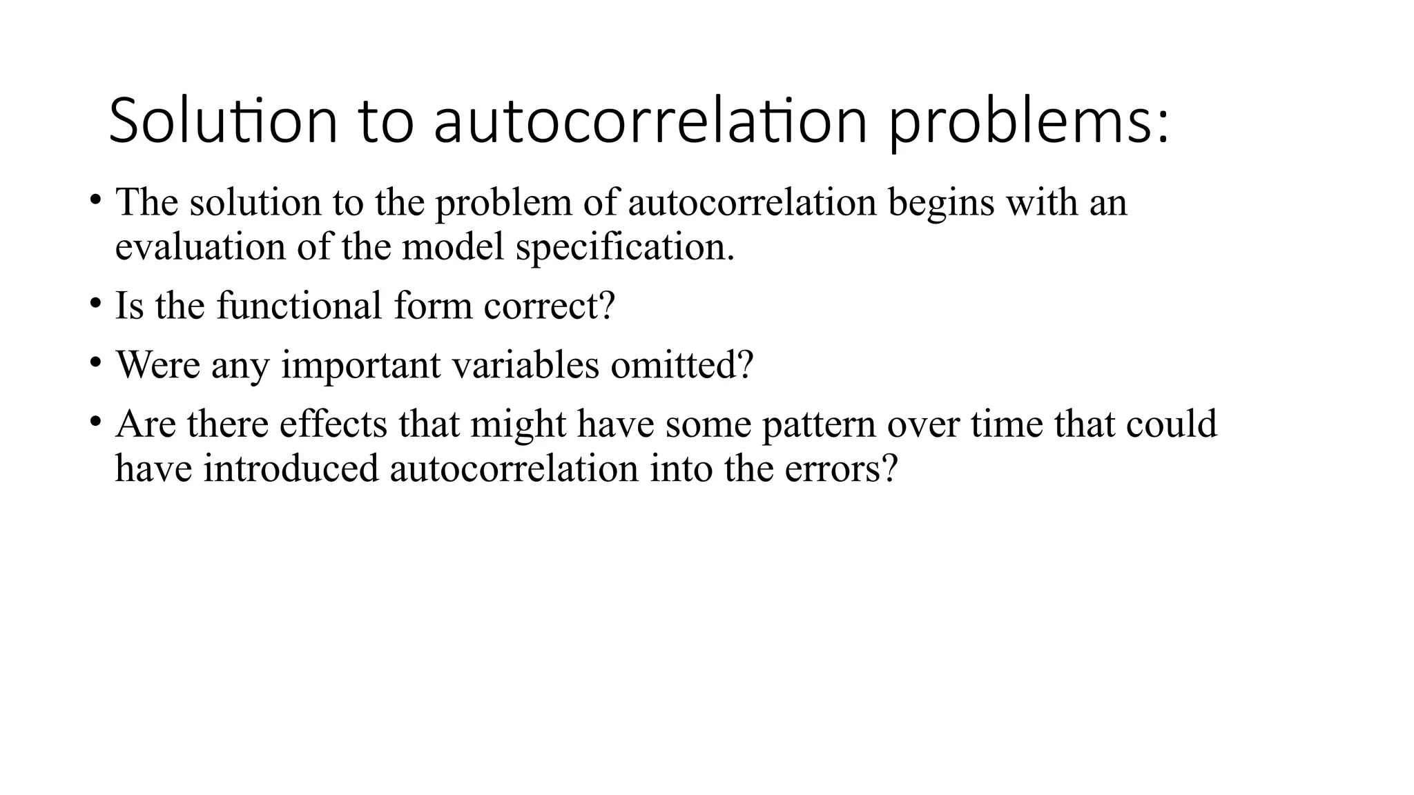Solution to autocorrelation problems:
• The solution to the problem of autocorrelation begins with an
evaluation of the model specification.
• Is the functional form correct?
• Were any important variables omitted?
• Are there effects that might have some pattern over time that could
have introduced autocorrelation into the errors?
 