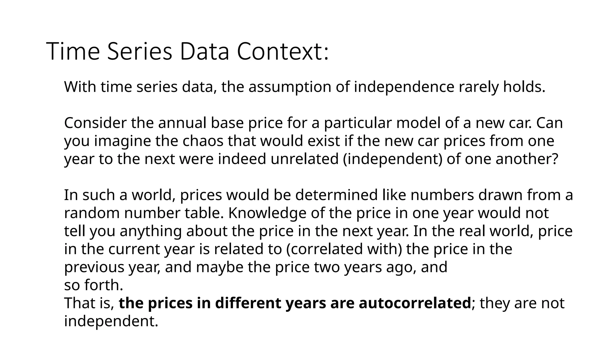 Time Series Data Context:
With time series data, the assumption of independence rarely holds.
Consider the annual base price for a particular model of a new car. Can
you imagine the chaos that would exist if the new car prices from one
year to the next were indeed unrelated (independent) of one another?
In such a world, prices would be determined like numbers drawn from a
random number table. Knowledge of the price in one year would not
tell you anything about the price in the next year. In the real world, price
in the current year is related to (correlated with) the price in the
previous year, and maybe the price two years ago, and
so forth.
That is, the prices in different years are autocorrelated; they are not
independent.
 