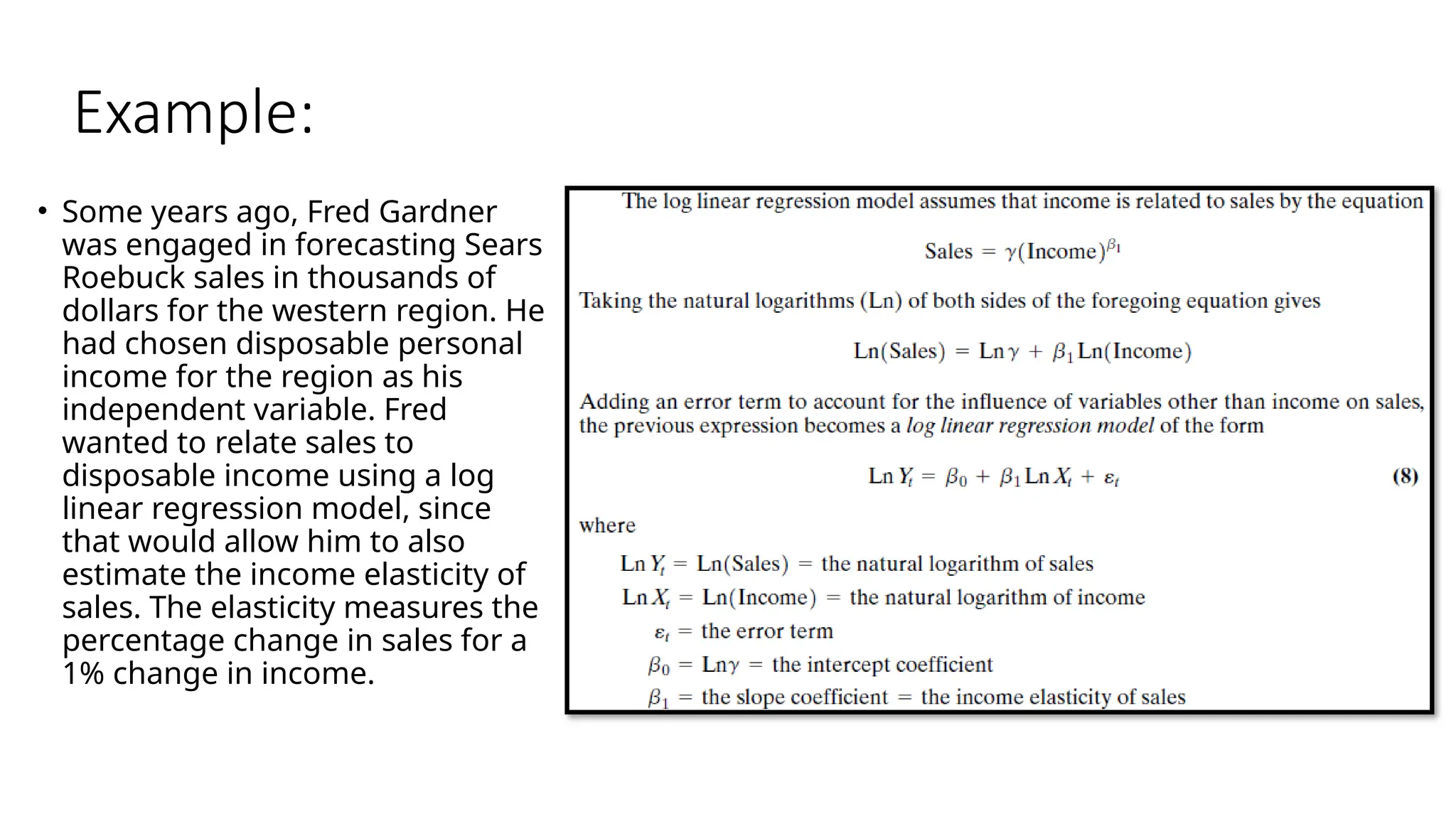 Example:
• Some years ago, Fred Gardner
was engaged in forecasting Sears
Roebuck sales in thousands of
dollars for the western region. He
had chosen disposable personal
income for the region as his
independent variable. Fred
wanted to relate sales to
disposable income using a log
linear regression model, since
that would allow him to also
estimate the income elasticity of
sales. The elasticity measures the
percentage change in sales for a
1% change in income.
 