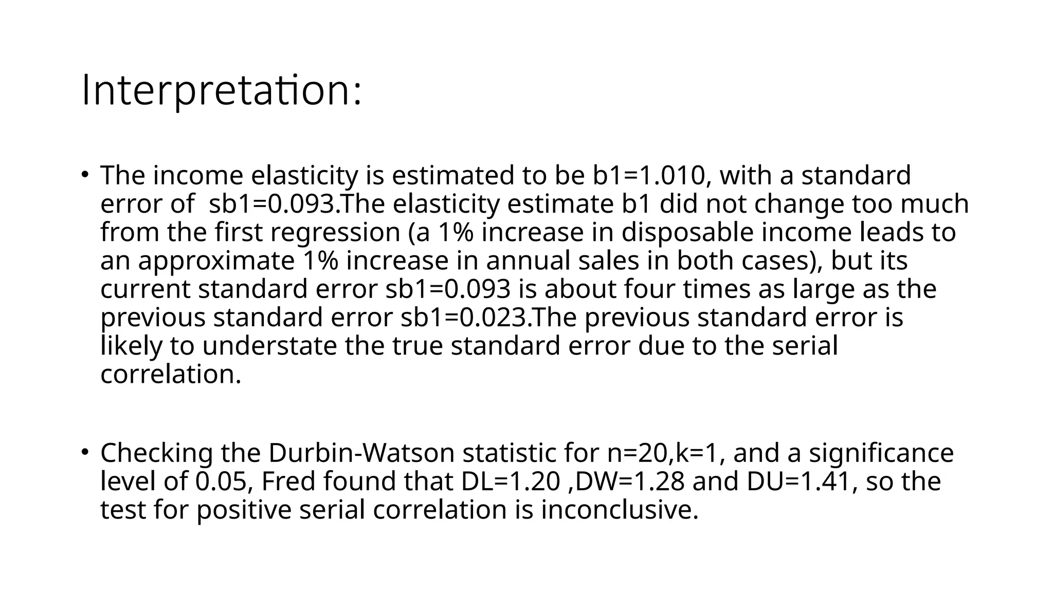 Interpretation:
• The income elasticity is estimated to be b1=1.010, with a standard
error of sb1=0.093.The elasticity estimate b1 did not change too much
from the first regression (a 1% increase in disposable income leads to
an approximate 1% increase in annual sales in both cases), but its
current standard error sb1=0.093 is about four times as large as the
previous standard error sb1=0.023.The previous standard error is
likely to understate the true standard error due to the serial
correlation.
• Checking the Durbin-Watson statistic for n=20,k=1, and a significance
level of 0.05, Fred found that DL=1.20 ,DW=1.28 and DU=1.41, so the
test for positive serial correlation is inconclusive.
 
