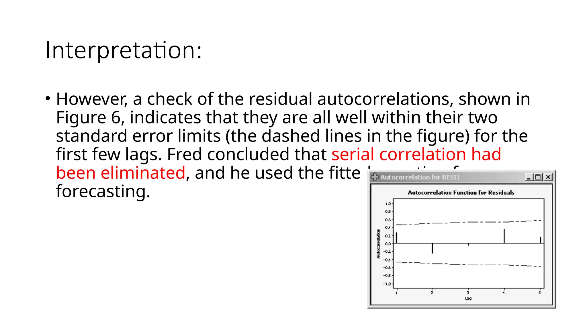 Interpretation:
• However, a check of the residual autocorrelations, shown in
Figure 6, indicates that they are all well within their two
standard error limits (the dashed lines in the figure) for the
first few lags. Fred concluded that serial correlation had
been eliminated, and he used the fitted equation for
forecasting.
 