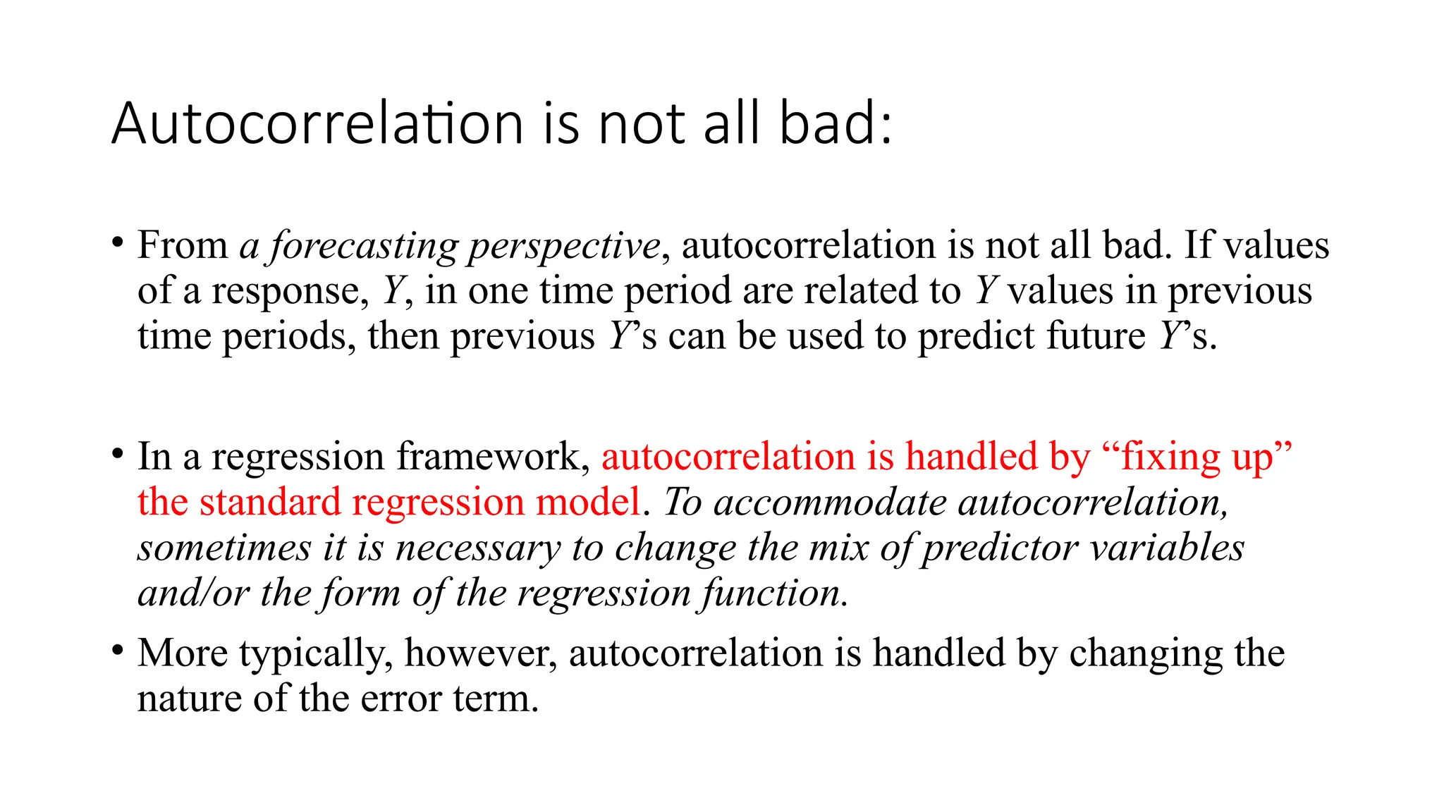 Autocorrelation is not all bad:
• From a forecasting perspective, autocorrelation is not all bad. If values
of a response, Y, in one time period are related to Y values in previous
time periods, then previous Y’s can be used to predict future Y’s.
• In a regression framework, autocorrelation is handled by “fixing up”
the standard regression model. To accommodate autocorrelation,
sometimes it is necessary to change the mix of predictor variables
and/or the form of the regression function.
• More typically, however, autocorrelation is handled by changing the
nature of the error term.
 