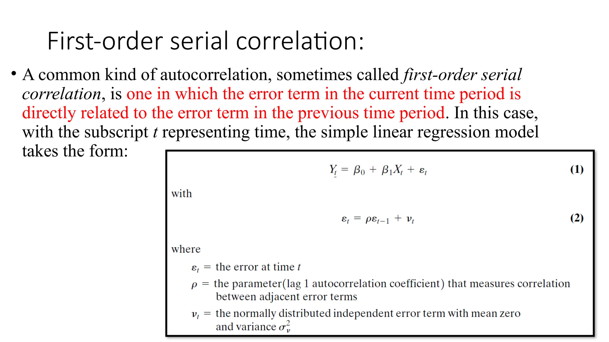 First-order serial correlation:
• A common kind of autocorrelation, sometimes called first-order serial
correlation, is one in which the error term in the current time period is
directly related to the error term in the previous time period. In this case,
with the subscript t representing time, the simple linear regression model
takes the form:
 