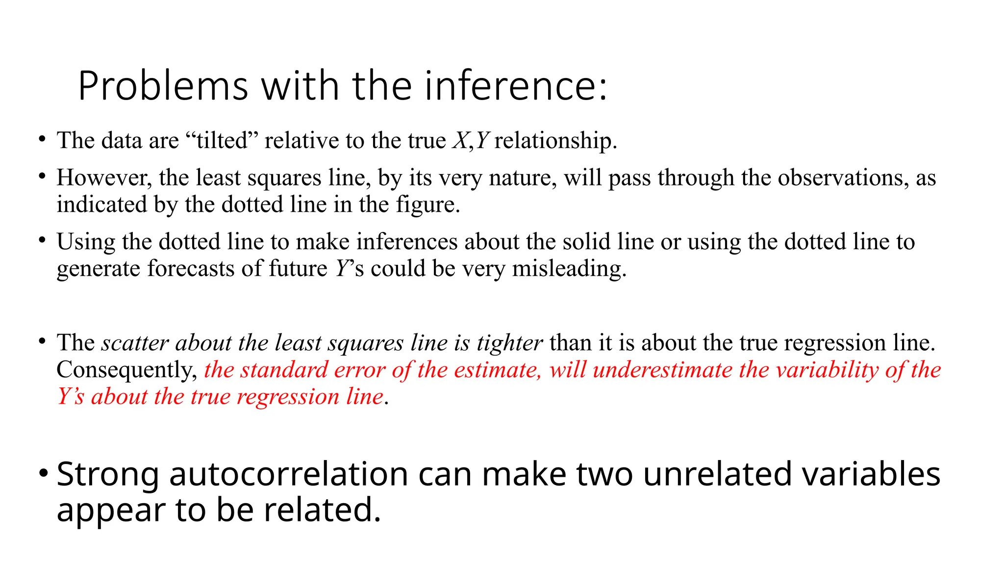 Problems with the inference:
• The data are “tilted” relative to the true X,Y relationship.
• However, the least squares line, by its very nature, will pass through the observations, as
indicated by the dotted line in the figure.
• Using the dotted line to make inferences about the solid line or using the dotted line to
generate forecasts of future Y’s could be very misleading.
• The scatter about the least squares line is tighter than it is about the true regression line.
Consequently, the standard error of the estimate, will underestimate the variability of the
Y’s about the true regression line.
• Strong autocorrelation can make two unrelated variables
appear to be related.
 