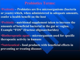 Probiotics Terms:
•Probiotic – Probiotics are live microorganisms (bacteria
or yeasts) which, when administered in adequate amounts,
confer a health benefit on the host
•Prebiotic - nutritional supplement taken to increase the
amounts of beneficial bacterial in the gut or vagina.
Example “FOS” (fructose oligosaccharides)
•Biotherapeutic agent - microorganism used for specific
therapeutic activity in humans
•Nutriceutical - food products with beneficial effects in
preventing or treating diseases
 