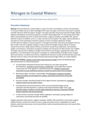 1
Nitrogen in Coastal Waters:
Prepared by Janna Shub for The Nature Conservancy, January 2015
Executive Summary
Abstract: Nutrient pollution in water bodies is a topic of concern and debate to citizens and lawmakers.
To retrieve reliable and up to date knowledge of this topic, this paper summarizes recent peer-reviewed
scientific literature while focusing on nitrogen. This paper describes how human-derived nitrogen affects
habitats and habitants of coastal ecosystems in Southern New England (NY, CT, RI and Cape Cod in MA).
Major coastal habitats of concern include tidal marshes, seagrass meadows and shellfish riffs. Special
attention is given to shellfish, as this is a major commercial commodity in the region. Special attention is
also given to onsite wastewater treatment systems as those contribute significant nitrogen
concentrations to adjacent coastal ecosystems. This paper also briefly summarizes the progress that has
been made in the US to regulate nitrogen in order to diminish nitrogen adverse effects on aquatic
coastal environments. Major adverse effects covered here include local acidification, low dissolved
oxygen concentrations, elimination of seagrass meadows and conversion of tidal marshes into mudflats.
This paper also touches on different nitrogen chemical forms and nitrogen coupling with carbon and
phosphorus. The overall goal of this paper is to deepen our understanding of nitrogen driven changes,
direct and indirect, in coastal environments. Hopefully this literature survey will stimulate discussion and
effective action to reduce and ultimately eliminate detrimental nitrogen effects on coastal habitats.
Key research findings: Loading coastal waters with excessive nitrogen causes the following major
detrimental effects on coastal ecosystems:
• Increased plant and bacteria biomass that release CO2 into water during their
decomposition, resulting in local increase in acidification. Local acidification reduces
survival rates for many organisms, especially young ones. Shellfish is particularly
vulnerable to ocean acidification because it needs to extract calcium from seawater.
• Blooming of algae, resulting in reduced light and elimination of seagrass meadows.
Seagrass meadows are the habitat for scallops, and provide nutrients for various fish
and wildlife.
• Excessive nitrogen stimulates growth of toxic algae and toxic cyanobacteria, resulting in
release of toxins into the water column.
• Increased plant and bacteria biomass, which consume dissolved oxygen during
respiration and decomposition, resulting in decreased dissolved oxygen levels. Low
dissolved oxygen conditions may kill oxygen dependent organisms, especially immobile
bottom organisms and young organisms.
• In tidal marshes, excessive nitrogen affects vegetation, eventually causing collapse of
creek banks and thereby formation of mudflats.
Healthy and robust tidal marshes, seagrass meadows, shellfish cliffs and benthic communities support
wildlife, fisheries, protect the coast from storm surges and inspire humans. Degradation of coastal
habitats undermines these basic environmental (food, shelter and spirituality) services that nature offers
the human society.
 