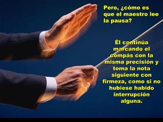 Pero, ¿cómo es que el maestro lee la pausa?  Él continúa marcando el compás con la misma precisión y toma la nota siguiente con firmeza, como si no hubiese habido interrupción alguna. 