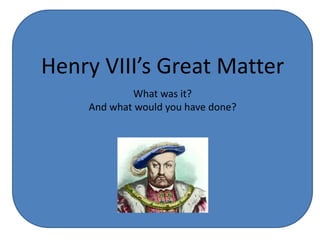 Henry VIII’s Great Matter
What was it?
And what would you have done?
 