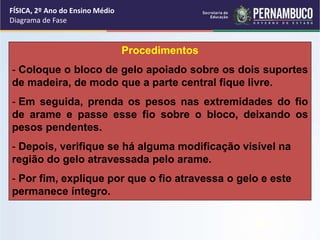 Procedimentos 
FÍSICA, 2º Ano do Ensino Médio 
Diagrama de Fase 
- Coloque o bloco de gelo apoiado sobre os dois suportes 
de madeira, de modo que a parte central fique livre. 
- Em seguida, prenda os pesos nas extremidades do fio 
de arame e passe esse fio sobre o bloco, deixando os 
pesos pendentes. 
- Depois, verifique se há alguma modificação visível na 
região do gelo atravessada pelo arame. 
- Por fim, explique por que o fio atravessa o gelo e este 
permanece íntegro. 
 