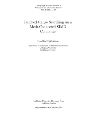 Linkoping Electronic Articles in
Computer and Information Science
Vol. 2(1997): nr 07
Linkoping University Electronic Press
Linkoping, Sweden
http://www.ep.liu.se/ea/cis/1997/007/
Batched Range Searching on a
Mesh-Connected SIMD
Computer
Per-Olof Fjallstrom
Department of Computer and Information Science
Linkoping University
Linkoping, Sweden
 