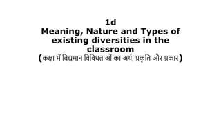 1d
Meaning, Nature and Types of
existing diversities in the
classroom
(कक्षा में विद्यमान विविधताओं का अर्थ, प्रक
ृ वत और प्रकार)
 