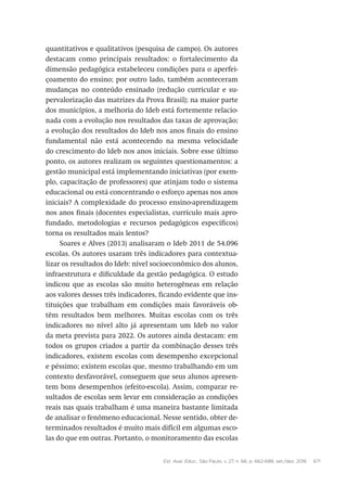 Est. Aval. Educ., São Paulo, v. 27, n. 66, p. 662-688, set./dez. 2016 671
quantitativos e qualitativos (pesquisa de campo). Os autores
destacam como principais resultados: o fortalecimento da
dimensão pedagógica estabeleceu condições para o aperfei-
çoamento do ensino; por outro lado, também aconteceram
mudanças no conteúdo ensinado (redução curricular e su-
pervalorização das matrizes da Prova Brasil); na maior parte
dos municípios, a melhoria do Ideb está fortemente relacio-
nada com a evolução nos resultados das taxas de aprovação;
a evolução dos resultados do Ideb nos anos finais do ensino
fundamental não está acontecendo na mesma velocidade
do crescimento do Ideb nos anos iniciais. Sobre esse último
ponto, os autores realizam os seguintes questionamentos: a
gestão municipal está implementando iniciativas (por exem-
plo, capacitação de professores) que atinjam todo o sistema
educacional ou está concentrando o esforço apenas nos anos
iniciais? A complexidade do processo ensino-aprendizagem
nos anos finais (docentes especialistas, currículo mais apro-
fundado, metodologias e recursos pedagógicos específicos)
torna os resultados mais lentos?
Soares e Alves (2013) analisaram o Ideb 2011 de 54.096
escolas. Os autores usaram três indicadores para contextua-
lizar os resultados do Ideb: nível socioeconômico dos alunos,
infraestrutura e dificuldade da gestão pedagógica. O estudo
indicou que as escolas são muito heterogêneas em relação
aos valores desses três indicadores, ficando evidente que ins-
tituições que trabalham em condições mais favoráveis ob-
têm resultados bem melhores. Muitas escolas com os três
indicadores no nível alto já apresentam um Ideb no valor
da meta prevista para 2022. Os autores ainda destacam: em
todos os grupos criados a partir da combinação desses três
indicadores, existem escolas com desempenho excepcional
e péssimo; existem escolas que, mesmo trabalhando em um
contexto desfavorável, conseguem que seus alunos apresen-
tem bons desempenhos (efeito-escola). Assim, comparar re-
sultados de escolas sem levar em consideração as condições
reais nas quais trabalham é uma maneira bastante limitada
de analisar o fenômeno educacional. Nesse sentido, obter de-
terminados resultados é muito mais difícil em algumas esco-
las do que em outras. Portanto, o monitoramento das escolas
 
