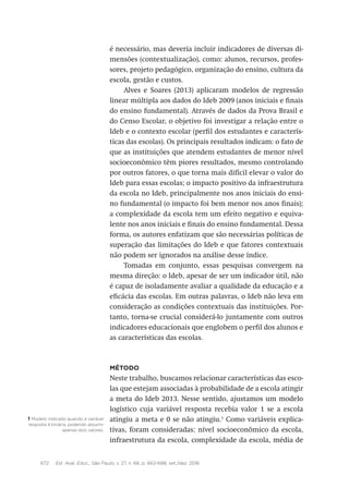 672 Est. Aval. Educ., São Paulo, v. 27, n. 66, p. 662-688, set./dez. 2016
é necessário, mas deveria incluir indicadores de diversas di-
mensões (contextualização), como: alunos, recursos, profes-
sores, projeto pedagógico, organização do ensino, cultura da
escola, gestão e custos.
Alves e Soares (2013) aplicaram modelos de regressão
linear múltipla aos dados do Ideb 2009 (anos iniciais e finais
do ensino fundamental). Através de dados da Prova Brasil e
do Censo Escolar, o objetivo foi investigar a relação entre o
Ideb e o contexto escolar (perfil dos estudantes e caracterís-
ticas das escolas). Os principais resultados indicam: o fato de
que as instituições que atendem estudantes de menor nível
socioeconômico têm piores resultados, mesmo controlando
por outros fatores, o que torna mais difícil elevar o valor do
Ideb para essas escolas; o impacto positivo da infraestrutura
da escola no Ideb, principalmente nos anos iniciais do ensi-
no fundamental (o impacto foi bem menor nos anos finais);
a complexidade da escola tem um efeito negativo e equiva-
lente nos anos iniciais e finais do ensino fundamental. Dessa
forma, os autores enfatizam que são necessárias políticas de
superação das limitações do Ideb e que fatores contextuais
não podem ser ignorados na análise desse índice.
Tomadas em conjunto, essas pesquisas convergem na
mesma direção: o Ideb, apesar de ser um indicador útil, não
é capaz de isoladamente avaliar a qualidade da educação e a
eficácia das escolas. Em outras palavras, o Ideb não leva em
consideração as condições contextuais das instituições. Por-
tanto, torna-se crucial considerá-lo juntamente com outros
indicadores educacionais que englobem o perfil dos alunos e
as características das escolas.
Método
Neste trabalho, buscamos relacionar características das esco-
las que estejam associadas à probabilidade de a escola atingir
a meta do Ideb 2013. Nesse sentido, ajustamos um modelo
logístico cuja variável resposta recebia valor 1 se a escola
atingiu a meta e 0 se não atingiu.1
Como variáveis explica-
tivas, foram consideradas: nível socioeconômico da escola,
infraestrutura da escola, complexidade da escola, média de
1 Modelo indicado quando a variável
resposta é binária, podendo assumir
apenas dois valores.
 