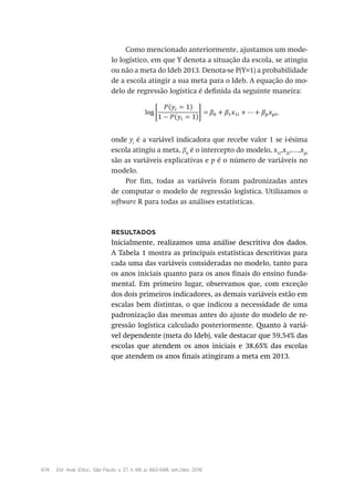 674 Est. Aval. Educ., São Paulo, v. 27, n. 66, p. 662-688, set./dez. 2016
Como mencionado anteriormente, ajustamos um mode-
lo logístico, em que Y denota a situação da escola, se atingiu
ou não a meta do Ideb 2013. Denota-se P(Y=1) a probabilidade
de a escola atingir a sua meta para o Ideb. A equação do mo-
delo de regressão logística é definida da seguinte maneira:
onde yi
é a variável indicadora que recebe valor 1 se i-ésima
escola atingiu a meta, β0
é o intercepto do modelo, x1i
,x2i
,…,xpi
são as variáveis explicativas e p é o número de variáveis no
modelo.
Por fim, todas as variáveis foram padronizadas antes
de computar o modelo de regressão logística. Utilizamos o
software R para todas as análises estatísticas.
Resultados
Inicialmente, realizamos uma análise descritiva dos dados.
A Tabela 1 mostra as principais estatísticas descritivas para
cada uma das variáveis consideradas no modelo, tanto para
os anos iniciais quanto para os anos finais do ensino funda-
mental. Em primeiro lugar, observamos que, com exceção
dos dois primeiros indicadores, as demais variáveis estão em
escalas bem distintas, o que indicou a necessidade de uma
padronização das mesmas antes do ajuste do modelo de re-
gressão logística calculado posteriormente. Quanto à variá-
vel dependente (meta do Ideb), vale destacar que 59,54% das
escolas que atendem os anos iniciais e 38,65% das escolas
que atendem os anos finais atingiram a meta em 2013.
 