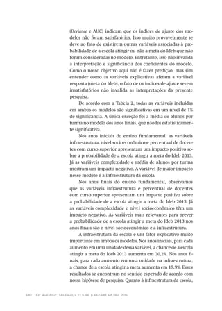 680 Est. Aval. Educ., São Paulo, v. 27, n. 66, p. 662-688, set./dez. 2016
(Deviance e AUC) indicam que os índices de ajuste dos mo-
delos não foram satisfatórios. Isso muito provavelmente se
deve ao fato de existirem outras variáveis associadas à pro-
babilidade de a escola atingir ou não a meta do Ideb que não
foram consideradas no modelo. Entretanto, isso não invalida
a interpretação e significância dos coeficientes do modelo.
Como o nosso objetivo aqui não é fazer predição, mas sim
entender como as variáveis explicativas afetam a variável
resposta (meta do Ideb), o fato de os índices de ajuste serem
insatisfatórios não invalida as interpretações da presente
pesquisa.
De acordo com a Tabela 2, todas as variáveis incluídas
em ambos os modelos são significativas em um nível de 1%
de significância. A única exceção foi a média de alunos por
turma no modelo dos anos finais, que não foi estatisticamen-
te significativa.
Nos anos iniciais do ensino fundamental, as variáveis
infraestrutura, nível socioeconômico e percentual de docen-
tes com curso superior apresentam um impacto positivo so-
bre a probabilidade de a escola atingir a meta do Ideb 2013.
Já as variáveis complexidade e média de alunos por turma
mostram um impacto negativo. A variável de maior impacto
nesse modelo é a infraestrutura da escola.
Nos anos finais do ensino fundamental, observamos
que as variáveis infraestrutura e percentual de docentes
com curso superior apresentam um impacto positivo sobre
a probabilidade de a escola atingir a meta do Ideb 2013. Já
as variáveis complexidade e nível socioeconômico têm um
impacto negativo. As variáveis mais relevantes para prever
a probabilidade de a escola atingir a meta do Ideb 2013 nos
anos finais são o nível socioeconômico e a infraestrutura.
A infraestrutura da escola é um fator explicativo muito
importante em ambos os modelos. Nos anos iniciais, para cada
aumento em uma unidade dessa variável, a chance de a escola
atingir a meta do Ideb 2013 aumenta em 30,2%. Nos anos fi-
nais, para cada aumento em uma unidade na infraestrutura,
a chance de a escola atingir a meta aumenta em 17,9%. Esses
resultados se encontram no sentido esperado de acordo com
nossa hipótese de pesquisa. Quanto à infraestrutura da escola,
 