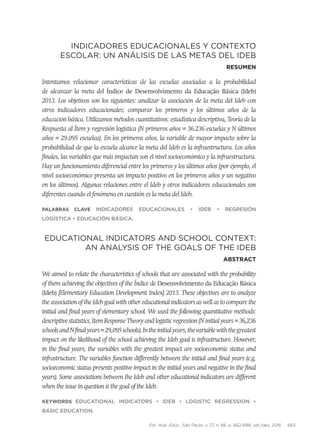 Est. Aval. Educ., São Paulo, v. 27, n. 66, p. 662-688, set./dez. 2016 663
Indicadores educacionales y contexto
escolar: un análisis de las metas del Ideb
Resumen
Intentamos relacionar características de las escuelas asociadas a la probabilidad
de alcanzar la meta del Índice de Desenvolvimento da Educação Básica (Ideb)
2013. Los objetivos son los siguientes: analizar la asociación de la meta del Ideb con
otros indicadores educacionales; comparar los primeros y los últimos años de la
educación básica. Utilizamos métodos cuantitativos: estadística descriptiva, Teoría de la
Respuesta al Ítem y regresión logística (N primeros años = 36.236 escuelas y N últimos
años = 29.095 escuelas). En los primeros años, la variable de mayor impacto sobre la
probabilidad de que la escuela alcance la meta del Ideb es la infraestructura. Los años
finales, las variables que más impactan son el nivel socioeconómico y la infraestructura.
Hay un funcionamiento diferencial entre los primeros y los últimos años (por ejemplo, el
nivel socioeconómico presenta un impacto positivo en los primeros años y un negativo
en los últimos). Algunas relaciones entre el Ideb y otros indicadores educacionales son
diferentes cuando el fenómeno en cuestión es la meta del Ideb.
Palabras clave Indicadores Educacionales • Ideb • Regresión
Logística • Educación básica.
Educational indicators and school context:
an analysis of the goals of the Ideb
Abstract
We aimed to relate the characteristics of schools that are associated with the probability
of them achieving the objectives of the Índice de Desenvolvimento da Educação Básica
(Ideb) [Elementary Education Development Index] 2013. These objectives are to analyze
the association of the Ideb goal with other educational indicators as well as to compare the
initial and final years of elementary school. We used the following quantitative methods:
descriptive statistics, Item Response Theory and logistic regression (N initial years = 36,236
schoolsandNfinalyears=29,095schools).Intheinitialyears,thevariablewiththegreatest
impact on the likelihood of the school achieving the Ideb goal is infrastructure. However,
in the final years, the variables with the greatest impact are socioeconomic status and
infrastructure. The variables function differently between the initial and final years (e.g.
socioeconomic status presents positive impact in the initial years and negative in the final
years). Some associations between the Ideb and other educational indicators are different
when the issue in question is the goal of the Ideb.
Keywords Educational Indicators • Ideb • Logistic Regression •
BASIC EDUCATION.
 