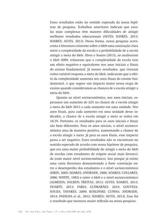 682 Est. Aval. Educ., São Paulo, v. 27, n. 66, p. 662-688, set./dez. 2016
Esses resultados estão no sentido esperado da nossa hipó-
tese de pesquisa. Trabalhos anteriores indicam que esco-
las mais complexas têm maiores dificuldades de atingir
melhores resultados educacionais (ALVES; SOARES, 2013;
SOARES; ALVES, 2013). Dessa forma, nossa pesquisa acres-
centa à literatura existente sobre o Ideb uma associação clara
entre a complexidade da escola e a probabilidade de a escola
atingir a meta do Ideb. Alves e Soares (2013), ao analisarem
o Ideb 2009, relataram que a complexidade da escola tem
um efeito negativo e equivalente nos anos iniciais e finais
do ensino fundamental. Já nossos resultados, que tiveram
como variável resposta a meta do Ideb, indicaram que o efei-
to da complexidade aumenta nos anos finais do ensino fun-
damental, o que sugere um impacto maior nessa etapa de
ensino quando consideramos as chances de a escola atingir a
meta do Ideb.
Quanto ao nível socioeconômico, nos anos iniciais, es-
peramos um aumento de 22% na chance de a escola atingir
a meta do Ideb 2013 a cada aumento em uma unidade. Nos
anos finais, para cada aumento em uma unidade desse in-
dicador, a chance de a escola atingir a meta se reduz em
18,3%. Portanto, os resultados para os anos iniciais e finais
são bem diferentes. Para os anos iniciais, o nível socioeco-
nômico atua de maneira positiva, aumentando a chance de
a escola atingir a meta. Já para os anos finais, esse impacto
passa a ser negativo. Esses resultados não se encontram no
sentido esperado de acordo com nossa hipótese de pesquisa,
que era uma maior probabilidade de atingir a meta do Ideb
de escolas com estudantes de origem social mais favoreci-
da (com maior nível socioeconômico). Isso porque já existe
uma vasta literatura demonstrando a forte correlação en-
tre o desempenho dos estudantes e o nível socioeconômico
(SIRIN, 2005; SOARES; ANDRADE, 2006; SOARES; COLLARES,
2006; WHITE, 1982) e entre o Ideb e o nível socioeconômico
(ALMEIDA; DALBEN; FREITAS, 2013; ALVES; SOARES, 2013;
DUARTE, 2013; FARIA; GUIMARÃES, 2015; GOUVEIA;
SOUZA; TAVARES, 2009; KOSLINSKI; CUNHA; ANDRADE,
2014; PADILHA et al., 2012; SOARES; ALVES, 2013). Esse foi
o resultado que mereceu maior reflexão na nossa pesquisa.
 