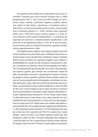 Est. Aval. Educ., São Paulo, v. 27, n. 66, p. 662-688, set./dez. 2016 683
Um primeiro fator explicativo importante para esses re-
sultados é lembrar que nossa variável resposta não é o Ideb
propriamente dito, e sim a meta do Ideb (atingir ou não a
meta). Nesse sentido, realizamos algumas análises adicio-
nais sobre os anos finais: calculamos a correlação entre o
Ideb 2013 e o nível socioeconômico das escolas, encontrando
uma correlação positiva (r = 0,49); fizemos uma regressão
linear com o Ideb 2013 como variável reposta e o nível so-
cioeconômico como variável independente – o coeficiente de
regressão foi positivo e estatisticamente significativo a um
nível de 1% de significância (Beta = 0,43, R2
= 0,24). Portanto,
nossos dados estão no sentido da literatura, quando conside-
ramos especificamente o Ideb.
Uma hipótese para explicar esse impacto negativo do nível
socioeconômico nos anos finais seria a influência dos ciclos an-
teriores sobre a meta do Ideb 2013. Koslinski, Cunha e Andrade
(2014) usaram modelos de regressão logística para estimar a
probabilidade de escolas do Rio de Janeiro alcançarem as me-
tas e receberem um Prêmio Anual de Desempenho em 2009 e
2011, demonstrando que instituições com maior desempenho,
em especial aquelas que tiveram um crescimento maior do
Ideb em períodos anteriores, apresentaram menores chances
de atingir as metas e ganhar o prêmio. Nesse sentido, apesar de
não ser nossa pergunta inicial de pesquisa, calculamos um mo-
delo alternativo onde, além das variáveis já presentes nesse tra-
balho, acrescentamos como variável explicativa a meta do Ideb
de 2011 (se a escola atingiu ou não a meta em 2011). O sinal do
nível socioeconômico continuou sendo negativo (Estimativa =
-0,284, Exponencial da estimativa = 0,753). Assim, nesse mode-
lo alternativo para os anos finais, para cada aumento em uma
unidade do nível socioeconômico, a chance de a escola atingir a
meta se reduz em 24,7%. Ainda sobre esse modelo alternativo, a
meta do Ideb 2011 foi estatisticamente significativa (Estimativa
= 1,853, Exponencial da estimativa = 6,379), indicando que atin-
gir a meta em 2011 aumenta em 537,9 % a chance de a escola
atingir a meta em 2013, em relação àquelas escolas que não
atingiram a meta em 2011. Ou seja, instituições que atingiram
a meta do Ideb em 2011 apresentaram chances muito maiores
de atingir a meta em 2013. Portanto, nossos dados acrescentam
 